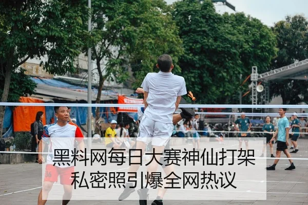 黑料网每日大赛神仙打架 私密照引爆全网热议