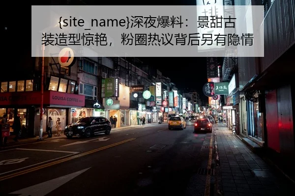 黑料吃瓜深夜爆料：景甜古装造型惊艳，粉圈热议背后另有隐情