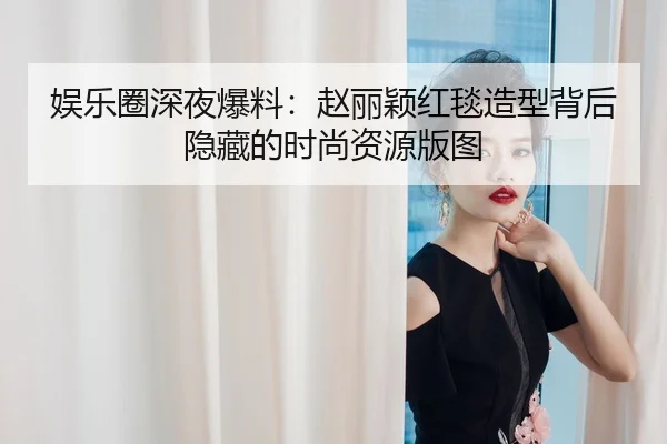 娱乐圈深夜爆料：赵丽颖红毯造型背后隐藏的时尚资源版图