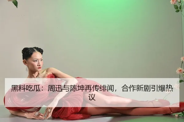 黑料吃瓜：周迅与陈坤再传绯闻，合作新剧引爆热议