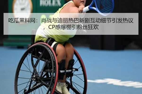 吃瓜黑料网：肖战与迪丽热巴新剧互动细节引发热议，CP感爆棚引粉丝狂欢