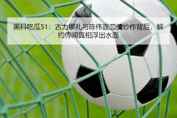 黑料吃瓜51：古力娜扎与陈伟霆恋情炒作背后，解约传闻真相浮出水面