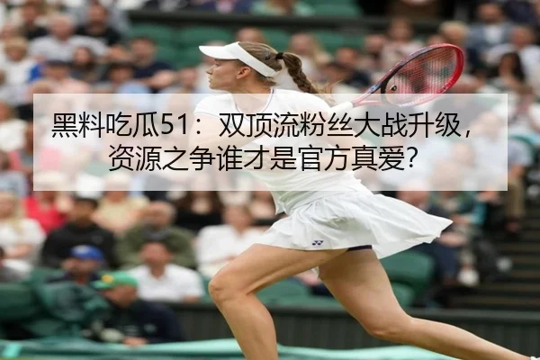 黑料吃瓜51：双顶流粉丝大战升级，资源之争谁才是官方真爱？