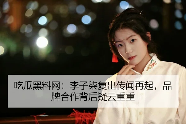 吃瓜黑料网：李子柒复出传闻再起，品牌合作背后疑云重重